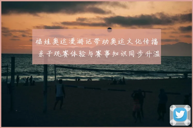 福娃奥运漫游记带动奥运文化传播 亲子观赛体验与赛事知识同步升温