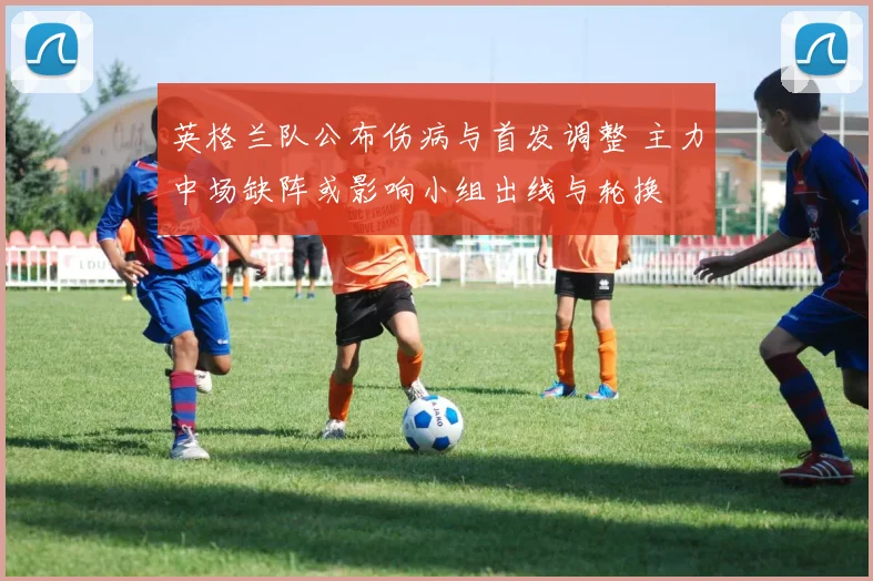 英格兰队公布伤病与首发调整 主力中场缺阵或影响小组出线与轮换