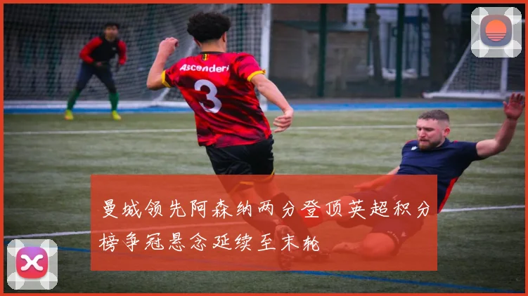 曼城领先阿森纳两分登顶英超积分榜争冠悬念延续至末轮