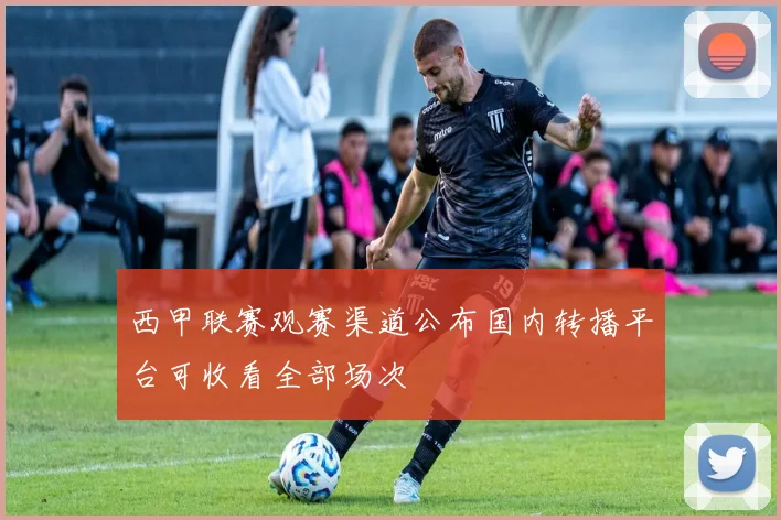 西甲联赛观赛渠道公布国内转播平台可收看全部场次