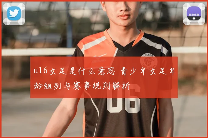 u16女足是什么意思 青少年女足年龄组别与赛事规则解析