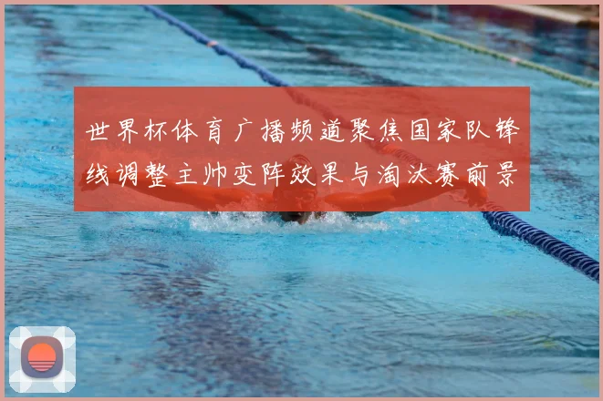世界杯体育广播频道聚焦国家队锋线调整主帅变阵效果与淘汰赛前景